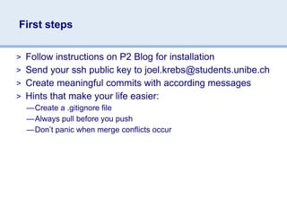 First steps

> Follow instructions on P2 Blog for installation
> Send your ssh public key to joel.krebs@students.unibe.ch
> Create meaningful commits with according messages
> Hints that make your life easier:
  —Create a .gitignore file
  —Always pull before you push
  —Don’t panic when merge conflicts occur
 