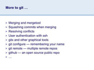 More to git …



> Merging and mergetool
> Squashing commits when merging
> Resolving conflicts
> User authentication with ssh
> gitx and other graphical tools
> git configure — remembering your name
> git remote — multiple remote repos
> github — an open source public repo
> …
 