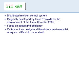 > Distributed revision control system
> Originally developed by Linus Torvalds for the
  development of the Linux Kernel in 2005
> Focus on speed and efficiency
> Quite a unique design and therefore sometimes a bit
  scary and difficult to understand
 