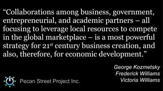 “ Collaborations among business, government, entrepreneurial, and academic partners – all focusing to leverage local resources to compete in the global marketplace – is a most powerful strategy for 21 st  century business creation, and also, therefore, for economic development.” George Kozmetsky Frederick Williams Victoria Williams Pecan Street Project Inc. 