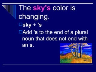 The  sky's  color is changing. sky  +  's Add  's  to the end of a plural noun that does not end with an  s .   