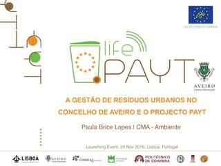Launching Event, 24 Nov 2016, Lisboa, Portugal
LIFE2015/ENV/PT/000609
A GESTÃO DE RESÍDUOS URBANOS NO
CONCELHO DE AVEIRO E O PROJECTO PAYT
Paula Brice Lopes | CMA - Ambiente
 