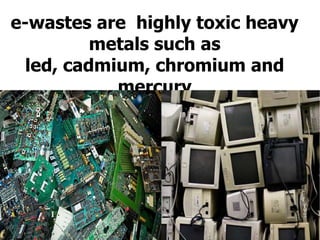 e-wastes are  highly toxic heavy metals such as led, cadmium, chromium and mercury 