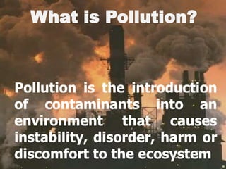 What is Pollution?Pollution is the introduction of contaminants into an environment that causes instability, disorder, harm or discomfort to the ecosystem 