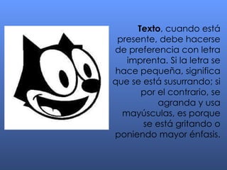 Texto , cuando está presente, debe hacerse de preferencia con letra imprenta. Si la letra se hace pequeña, significa que se está susurrando; si por el contrario, se agranda y usa mayúsculas, es porque se está gritando o poniendo mayor énfasis. 