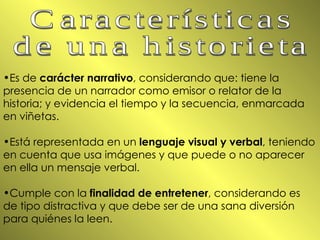 Es de  carácter narrativo , considerando que: tiene la presencia de un narrador como emisor o relator de la historia; y evidencia el tiempo y la secuencia, enmarcada en viñetas. Está representada en un  lenguaje visual y verbal , teniendo en cuenta que usa imágenes y que puede o no aparecer en ella un mensaje verbal. Cumple con la  finalidad de entretener , considerando es de tipo distractiva y que debe ser de una sana diversión para quiénes la leen. Características  de una historieta 