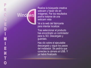 Realiza la búsqueda creativa
          webcam y hacer clic en
          imágenes. Par los resultados
Windows   podría tratarse de una
          webcam vista
          Ve a la web del fabricante
          para intentar localizar.
          Tras seleccionar el producto
          has encontrado un controlador
          para tu SO. Descárgalo y
          guárdalo.
          Has clic sobre el ejecutable
          descargado y sigue los pasos
          del instalador. Se pediría que
          conectes la cámara al USB. Y
          ya habrá finalizado
 