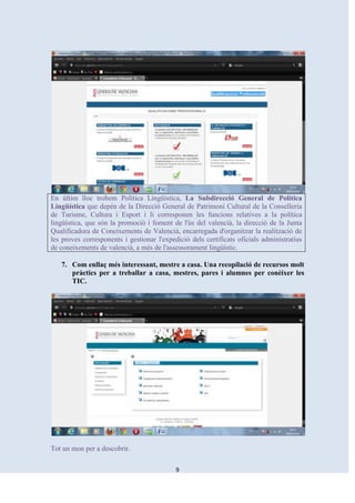 En últim lloc trobem Política Lingüística, La Subdirecció General de Política
Lingüística que depén de la Direcció General de Patrimoni Cultural de la Conselleria
de Turisme, Cultura i Esport i li corresponen les funcions relatives a la política
lingüística, que són la promoció i foment de l'ús del valencià, la direcció de la Junta
Qualificadora de Coneixements de Valencià, encarregada d'organitzar la realització de
les proves corresponents i gestionar l'expedició dels certificats oficials administratius
de coneixements de valencià, a més de l'assessorament lingüístic.

   7. Com enllaç més interessant, mestre a casa. Una recopilació de recursos molt
      pràctics per a treballar a casa, mestres, pares i alumnes per conèixer les
      TIC.




Tot un mon per a descobrir.

                                            9
 