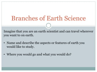 Branches of Earth Science
Imagine that you are an earth scientist and can travel wherever
you want to on earth.
• Name and describe the aspects or features of earth you
would like to study.
• Where you would go and what you would do?
 