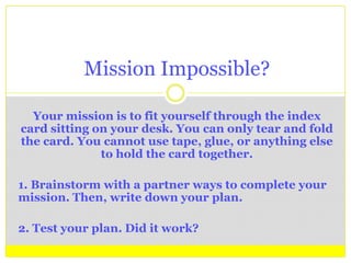Your mission is to fit yourself through the index
card sitting on your desk. You can only tear and fold
the card. You cannot use tape, glue, or anything else
to hold the card together.
1. Brainstorm with a partner ways to complete your
mission. Then, write down your plan.
2. Test your plan. Did it work?
Mission Impossible?
 