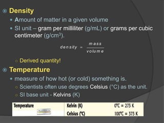  Density
 Amount of matter in a given volume
 SI unit – gram per milliliter (g/mL) or grams per cubic
centimeter (g/cm3).
○ Derived quantity!
 Temperature
 measure of how hot (or cold) something is.
○ Scientists often use degrees Celsius (°C) as the unit.
○ SI base unit - Kelvins (K)
d e n s ity
m a s s
v o lu m e
 