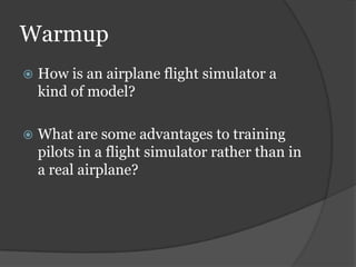 Warmup
 How is an airplane flight simulator a
kind of model?
 What are some advantages to training
pilots in a flight simulator rather than in
a real airplane?
 