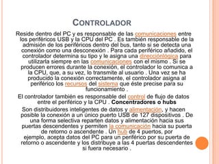 CONTROLADOR
Reside dentro del PC y es responsable de las comunicaciones entre
los periféricos USB y la CPU del PC . Es también responsable de la
admisión de los periféricos dentro del bus, tanto si se detecta una
conexión como una desconexión . Para cada periférico añadido, el
controlador determina su tipo y le asigna una direcciónlógica para
utilizarla siempre en las comunicaciones con el mismo . Si se
producen errores durante la conexión, el controlador lo comunica a
la CPU, que, a su vez, lo transmite al usuario . Una vez se ha
producido la conexión correctamente, el controlador asigna al
periférico los recursos del sistema que éste precise para su
funcionamiento .
El controlador también es responsable del control de flujo de datos
entre el periférico y la CPU . Concentradores o hubs
Son distribuidores inteligentes de datos y alimentación, y hacen
posible la conexión a un único puerto USB de 127 dispositivos . De
una forma selectiva reparten datos y alimentación hacia sus
puertas descendentes y permiten la comunicación hacia su puerta
de retorno o ascendente . Un hub de 4 puertos, por
ejemplo, acepta datos del PC para un periférico por su puerta de
retorno o ascendente y los distribuye a las 4 puertas descendentes
si fuera necesario .
 