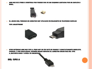  Mini USB de 8 pines e identifica por poseer dos de sus esquinas cortadas por un chaflán o
bisel.
 el Micro USB, tenemos un conector muy utilizado últimamente en teléfonos móviles
tipo smartphone
 otro estándar Mini USB Tipo A, pero hoy en día está en desuso y completamente obsoleto.
Además, y por simplificar, también hemos obviado el conector Micro USB del Tipo
A, bastante raro y difícil de encontrar.
del Tipo A
 