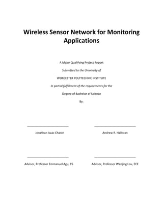 Wireless Sensor Network for Monitoring
Applications
A Major Qualifying Project Report
Submitted to the University of
WORCESTER POLYTECHNIC INSTITUTE
In partial fulfillment of the requirements for the
Degree of Bachelor of Science
By:

__________________________
Jonathan Isaac Chanin

__________________________
Andrew R. Halloran

__________________________

__________________________

Advisor, Professor Emmanuel Agu, CS

Advisor, Professor Wenjing Lou, ECE

 