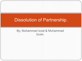Dissolution of Partnership.
By; Muhammad Izzat & Muhammad
Izuan.

 
