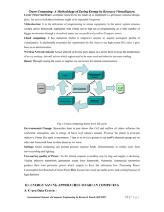 Green Computing: A Methodology of Saving Energy by Resource Virtualization.
International Journal of Computer Engineering In Research Trends (IJCERT) 10 | P a g e
Lower Power hardware: computer frameworks are made up of equipment i.e. processor installed design,
plate, fan and so forth these hardware ought to be expended less power.
Virtualization: It is the utilization of programming to mimic equipment. In the server system remains
solitary server framework supplanted with virtual server that run as programming on a little number of
bigger workstation through a virtualized server we can proficiently utilize Computer assets.
Cloud computing: It has numerous profits it empowers anyone to acquire ecological profits of
virtualization. It additionally evacuates the requirement for the client to run high power PCs since it give
base as an administration.
Wireless Network Sensor: Sensor utilized in diverse parts range in a server farm to focus the temperature
of every territory, this will advise which region need to be more cool and where to decrease cooling.
Reuse: Through reusing the waste or supplies we can lessen the natural contamination.
Fig 1: Green computing frame work life cycle
Environmental Change: Researches done in past shows that Co2 and outflow of others influence the
worldwide atmosphere and in charge of harm ocyf nature's domain .Preserve the planet is principle
objective. Planet like earth is uncommon. There is no m-class planet in our earth's planetary group and no
other star framework have m-class planet as we know.
Savings: Green computing can prompt genuine expense funds. Diminishments in vitality costs from
servers cooling and lighting.
Unwavering quality of Power: As the vitality requests expanding step by step and supply is declining.
Vitality effective framework guarantees sound force framework. Numerous commercial enterprises
produce their own particular power which propels to keep the utilization low. Processing Power
Consumption has Reached a Critical Point: Data focuses have used up usable power and cooling because of
high densities
III. ENERGY SAVING APPROACHES TO GREEN COMPUTING
A. Green Data Center: -
 