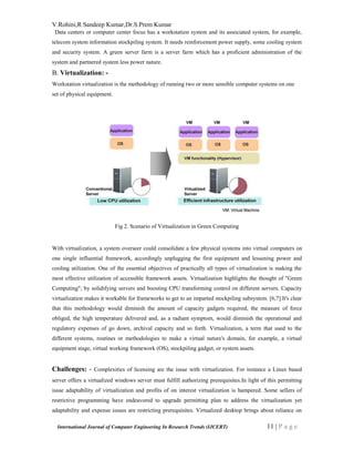 V.Rohini,R Sandeep Kumar,Dr.S.Prem Kumar
International Journal of Computer Engineering In Research Trends (IJCERT) 11 | P a g e
Data centers or computer center focus has a workstation system and its associated system, for example,
telecom system information stockpiling system. It needs reinforcement power supply, some cooling system
and security system. A green server farm is a server farm which has a proficient administration of the
system and partnered system less power nature.
B. Virtualization: -
Workstation virtualization is the methodology of running two or more sensible computer systems on one
set of physical equipment.
Fig 2. Scenario of Virtualization in Green Computing
With virtualization, a system overseer could consolidate a few physical systems into virtual computers on
one single influential framework, accordingly unplugging the first equipment and lessening power and
cooling utilization. One of the essential objectives of practically all types of virtualization is making the
most effective utilization of accessible framework assets. Virtualization highlights the thought of "Green
Computing"; by solidifying servers and boosting CPU transforming control on different servers. Capacity
virtualization makes it workable for frameworks to get to an imparted stockpiling subsystem. [6,7].It's clear
that this methodology would diminish the amount of capacity gadgets required, the measure of force
obliged, the high temperature delivered and, as a radiant symptom, would diminish the operational and
regulatory expenses of go down, archival capacity and so forth. Virtualization, a term that used to the
different systems, routines or methodologies to make a virtual nature's domain, for example, a virtual
equipment stage, virtual working framework (OS), stockpiling gadget, or system assets.
Challenges: - Complexities of licensing are the issue with virtualization. For instance a Linux based
server offers a virtualized windows server must fulfill authorizing prerequisites.In light of this permitting
issue adaptability of virtualization and profits of on interest virtualization is hampered. Some sellers of
restrictive programming have endeavored to upgrade permitting plan to address the virtualization yet
adaptability and expense issues are restricting prerequisites. Virtualized desktop brings about reliance on
 