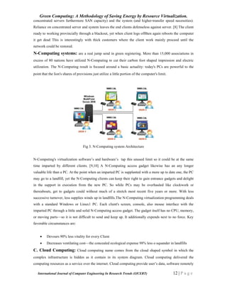 Green Computing: A Methodology of Saving Energy by Resource Virtualization.
International Journal of Computer Engineering In Research Trends (IJCERT) 12 | P a g e
concentrated servers furthermore SAN capacity) and the system (and higher-transfer speed necessities).
Reliance on concentrated server and system leaves the end clients defenseless against server. [8] The client
ready to working provincially through a blackout, yet when client logs offthen again reboots the computer
it get dead This is interestingly with thick customers where the client work mainly proceed until the
network could be restored.
N-Computing systems: are a real jump send in green registering. More than 15,000 associations in
excess of 80 nations have utilized N-Computing to cut their carbon foot shaped impression and electric
utilization. The N-Computing result is focused around a basic actuality: today's PCs are powerful to the
point that the lion's shares of provisions just utilize a little portion of the computer's limit.
Fig 3. N-Computing system Architecture
N-Computing's virtualization software’s and hardware’s tap this unused limit so it could be at the same
time imparted by different clients. [9,10] A N-Computing access gadget likewise has an any longer
valuable life than a PC. At the point when an imparted PC is supplanted with a more up to date one, the PC
may go to a landfill, yet the N-Computing clients can keep their right to gain entrance gadgets and delight
in the support in execution from the new PC. So while PCs may be overhauled like clockwork or
thereabouts, get to gadgets could without much of a stretch most recent five years or more. With less
successive turnover, less supplies winds up in landfills.The N-Computing virtualization programming deals
with a standard Windows or Linux1 PC. Each client's screen, console, also mouse interface with the
imparted PC through a little and solid N-Computing access gadget. The gadget itself has no CPU, memory,
or moving parts—so it is not difficult to send and keep up. It additionally expends next to no force. Key
favorable circumstances are:
 Devours 90% less vitality for every Client
 Decreases ventilating cost—the concealed ecological expense 98% less e-squander in landfills
C. Cloud Computing: Cloud computing name comes from the cloud shaped symbol in which the
complex infrastructure is hidden as it contain in its system diagram. Cloud computing delivered the
computing resources as a service over the internet. Cloud computing provide user’s data, software remotely
 