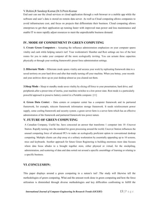 V.Rohini,R Sandeep Kumar,Dr.S.Prem Kumar
International Journal of Computer Engineering In Research Trends (IJCERT) 13 | P a g e
End user can use the cloud services or cloud application through a web browser or a mobile app while the
software and user’s data is stored on remote data server. As well as Cloud computing allows companies to
avoid infrastructure cost, and focus on projects that differentiate their business. Cloud computing allows
enterprises to get their application up running faster with improved man power and less maintenance and
enable IT to more rapidly adjust resources to meet the unpredictable business demand.
IV. MODE OF COMMITMENT IN GREEN COMPUTING
1. Create Green Computers - Actuating the influence administration emphasizes on your computer spares
vitality and cash while helping nature's turf. Your workstation's Slumber and Rest settings are two of the best
routes for you to make your computer all the more ecologically inviting. You can actuate these capacities
physically or through your working framework's preset force administration settings.
2. Hibernate Mode – Hibernate mode spares vitality and secures your work by replicating framework data to a
saved territory on your hard drive and after that totally turning off your machine. When you betray, your records
and your archives show up on your desktop almost as you cleared out them.
3.Sleep Mode - Sleep or standby mode saves vitality by slicing off force to your presentation, hard drive, and
peripherals.after a preset time of inertia, your machine switches to a low power state. Rest mode is a particularly
powerful approach to preserve battery control in a Portable computer. [11]
4. Green Data Center: - Data centers or computer center has a computer framework and its partnered
framework, for example, telecom framework information storage framework. It needs reinforcement power
supply, some cooling framework and security system. a green server farm is a server farm which has an effective
administration of the framework and partnered framework less power nature.
V. FUTURE OF GREEN COMPUTING
A Canadian Company, Useful Inc. have concocted an answer that transforms 1 computer into 10 -Uncover
Station. Rapidly turning into the standard for green processing around the world, Uncover Station influences the
unused computing force of advanced PC's to make an ecologically proficient option to conventional desktop
computing. Multiple clients can chip away at a solitary workstation by essentially appending up to 10 screens,
mice and keyboards. Another approach for future Green Registering is building enormous more data focuses
where data focus alludes to a brought together store, either physical or virtual, for the stockpiling,
administration, and scattering of data and data sorted out around a specific assemblage of learning or relating to
a specific business.
VI .CONCLUSION:
This paper displays around a green computing in a nature's turf .The study will likewise tell the
methodologies of green computing. What and the amount work done in green computing and how the force
utilization is diminished through diverse methodologies and key difficulties confronting to fulfill the
 