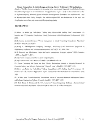 Green Computing: A Methodology of Saving Energy by Resource Virtualization.
International Journal of Computer Engineering In Research Trends (IJCERT) 14 | P a g e
objective. The idea of green computing is advancing in the recent years. Separated from biological issues,
this additionally bargain in investment needs. This paper aimed to give a study on the current state-of-the-
art in green computing. Moreover, points of interest of some genuine results have also been indicated. Later
on we can spare more vitality through a few methodologies which are demonstrated in the paper like
virtualization, server farm and numerous different methodologies
REFERENCES
[1] Zhiwu Liu, Ruhui Ma, Fanfu Zhou, Yindong Yang, Zhengwei Qi, Haibing Guan” Power-aware I/O-
Intensive and CPU-Intensive Applications Hybrid Deployment within Virtualization Environments” IEEE
2010.
[2] R.Yamini, Assistant Professor “Power Management in Cloud Computing Using Green Algorithm”
(ICAESM-2012) MARCH 2012.
[3] Wang, D., “Meeting Green Computing Challenges,” Proceeding of the International Symposium on
High Density Packaging and Microsystem Integration, 2007 (HDP ’07), IEEE, 2007.
[4] R. Bianchini and R.Rajamony, "power and energy management for server systems," IEEE Computer,
voI.37, no. ll,pp.68-74, 2004.
[5] http://www.wisegeek.com/what-is-green-computing.htm.
[6] http://bipublication.com “.GREEN COMPUTING SAVES GREEN”.
[7] “Green Computing: Go Green and Save Energy” International Journal of Advanced Research in
Computer Science and Software Engineering, Volume 3, Issue 7, July 2013 ISSN: 2277 128X
[8] Zhiwu Liu, Ruhui Ma, Fanfu Zhou, Yindong Yang, Zhengwei Qi, Haibing Guan” Power-aware I/O-
Intensive and CPU-Intensive Applications Hybrid Deployment within Virtualization Environments” IEEE
2010.
[9] “A Study about Green Computing” International Journal of Advanced Research in Computer Science
and Software Engineering, Volume 3, Issue 6, June 2013 ISSN: 2277 128X
[10] Prof. Riyaz A. Sheikh and Dr. U.A. Lanjewar.” Green Computing- Embrace a Secure Future”
International Journal of computer Applications (0975-8887) vol-10-N4 November 2010.
 