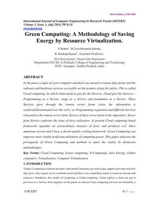 ©IJCERT 8 | P a g e
ISSN (Online): 2349-7084
International Journal of Computer Engineering In Research Trends (IJCERT)
Volume 1, Issue 1, July 2014, PP 8-14
www.ijcert.org
Green Computing: A Methodology of Saving
Energy by Resource Virtualization.
V.Rohini1
,M.Tech Research Scholar,
R. Sandeep Kumar2
,Assistant Professor,
Dr.S.Prem Kumar3
, Head of the Department
Department Of CSE, G.Pullaiah College of Engineering and Technology
JNTU Anatapur, Andhra Pradesh, India
ABSTRACT
In the past a couple of years computer standard was moved to remote data farms and the
software and hardware services accessible on the premise of pay for utilize .This is called
Cloud computing, In which client needs to pay for the Services .Cloud give the Services –
Programming as a Service ,stage as a Service and foundation as a Service .These
Services gave through the remote server farms (since the information is
scattered/disseminated over the web.), as Programming requisition and different Services
relocated to the remote server farm ,Service of these server farm in the imperative. Server
farm Service confronts the issue of force utilization. At present Cloud computing based
framework squander an extraordinary measure of force and produces co2. Since
numerous servers don't have a decent quality cooling framework. Green Computing can
empower more vitality proficient utilization of computing power .This paper indicates the
prerequisite of Green Computing and methods to spare the vitality by distinctive
methodologies
Key Terms: Cloud Computing, Green computing; N-Computing; Save Energy; Future
computers; Virtualization; Computer Virtualization
1. INTRODUCTION
Today's Computing revelation has been value based Customers just need to pay supplier just when and how
they get to, they require not to contribute much and there is no compelling reason to create an intricate and
expensive foundation, this model of Computing is Cloud computing .Cloud implies a client can get to
provision as a Service from anyplace on the planet on interest Cloud computing Services are backed by a
 