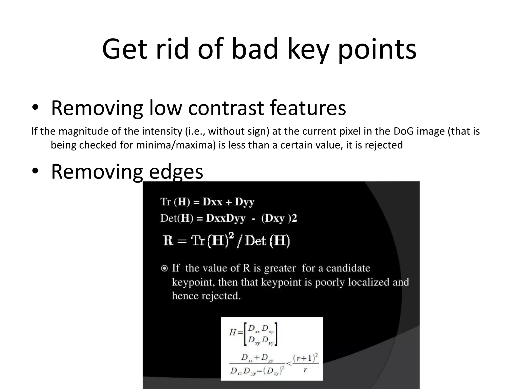 Get rid of bad key points 
• Removing low contrast features 
If the magnitude of the intensity (i.e., without sign) at the current pixel in the DoG image (that is 
being checked for minima/maxima) is less than a certain value, it is rejected 
• Removing edges 
 