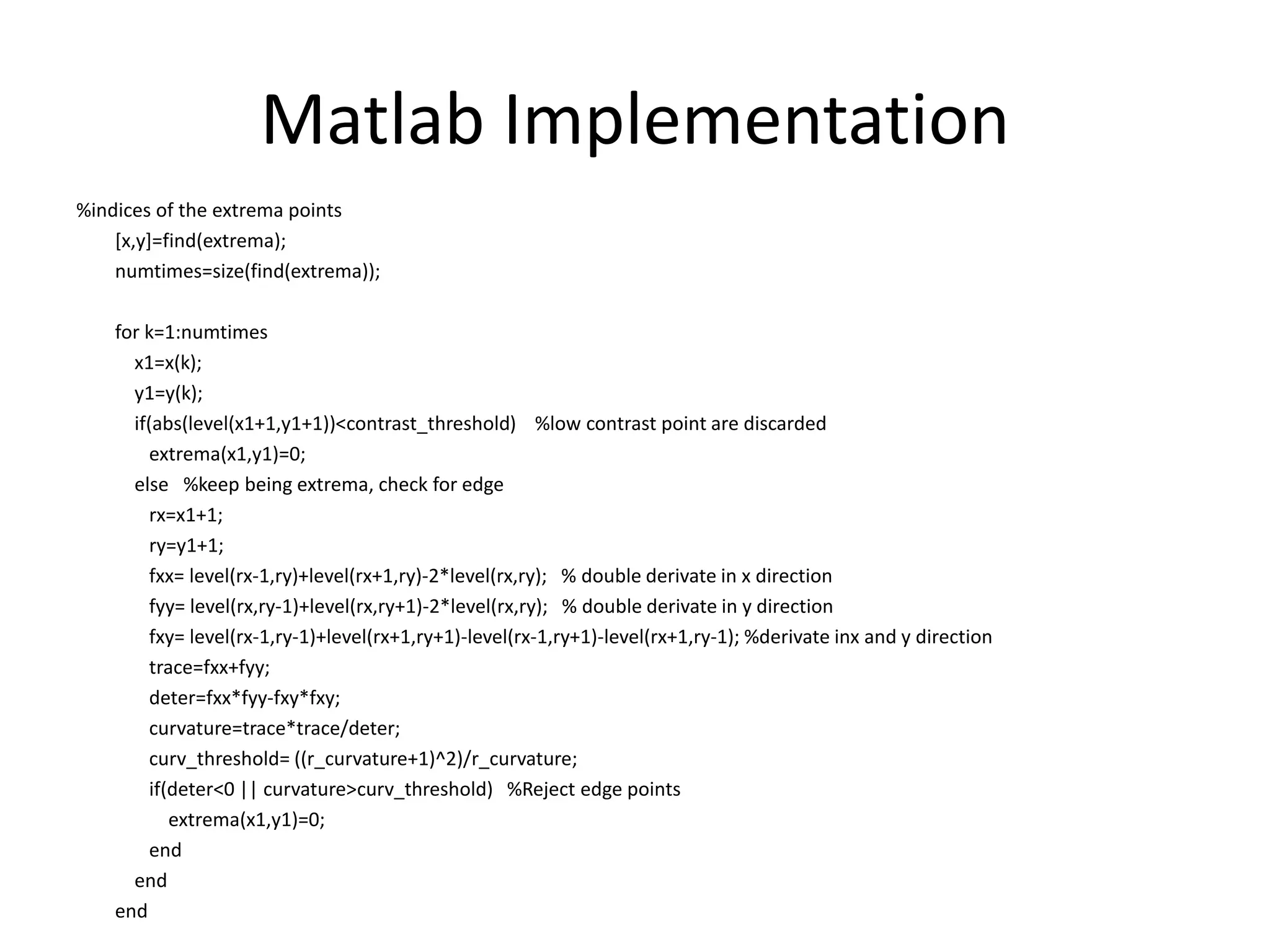 Matlab Implementation 
%indices of the extrema points 
[x,y]=find(extrema); 
numtimes=size(find(extrema)); 
for k=1:numtimes 
x1=x(k); 
y1=y(k); 
if(abs(level(x1+1,y1+1))<contrast_threshold) %low contrast point are discarded 
extrema(x1,y1)=0; 
else %keep being extrema, check for edge 
rx=x1+1; 
ry=y1+1; 
fxx= level(rx-1,ry)+level(rx+1,ry)-2*level(rx,ry); % double derivate in x direction 
fyy= level(rx,ry-1)+level(rx,ry+1)-2*level(rx,ry); % double derivate in y direction 
fxy= level(rx-1,ry-1)+level(rx+1,ry+1)-level(rx-1,ry+1)-level(rx+1,ry-1); %derivate inx and y direction 
trace=fxx+fyy; 
deter=fxx*fyy-fxy*fxy; 
curvature=trace*trace/deter; 
curv_threshold= ((r_curvature+1)^2)/r_curvature; 
if(deter<0 || curvature>curv_threshold) %Reject edge points 
extrema(x1,y1)=0; 
end 
end 
end 
 