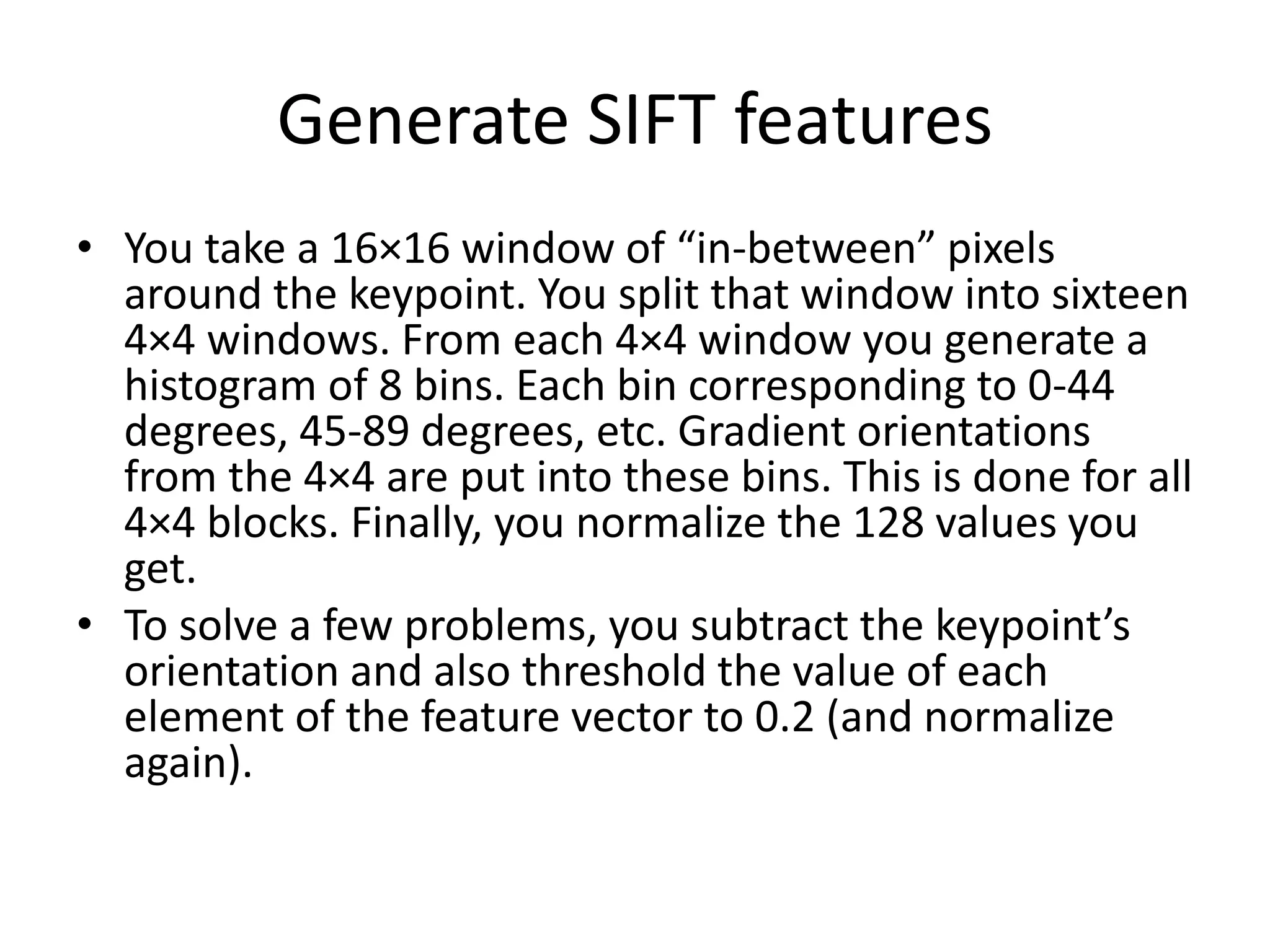 Generate SIFT features 
• You take a 16×16 window of “in-between” pixels 
around the keypoint. You split that window into sixteen 
4×4 windows. From each 4×4 window you generate a 
histogram of 8 bins. Each bin corresponding to 0-44 
degrees, 45-89 degrees, etc. Gradient orientations 
from the 4×4 are put into these bins. This is done for all 
4×4 blocks. Finally, you normalize the 128 values you 
get. 
• To solve a few problems, you subtract the keypoint’s 
orientation and also threshold the value of each 
element of the feature vector to 0.2 (and normalize 
again). 
 