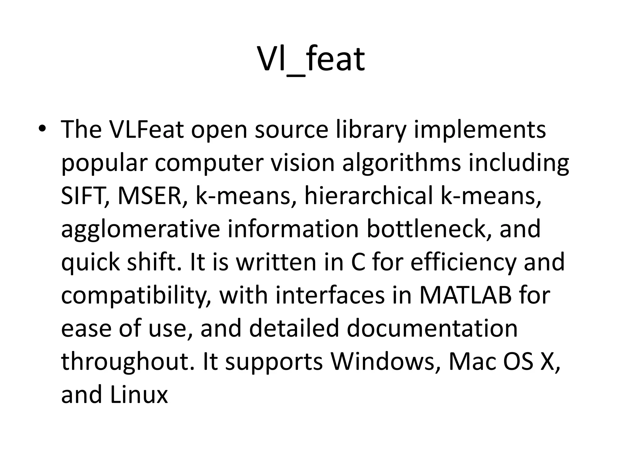 Vl_feat 
• The VLFeat open source library implements 
popular computer vision algorithms including 
SIFT, MSER, k-means, hierarchical k-means, 
agglomerative information bottleneck, and 
quick shift. It is written in C for efficiency and 
compatibility, with interfaces in MATLAB for 
ease of use, and detailed documentation 
throughout. It supports Windows, Mac OS X, 
and Linux 
 