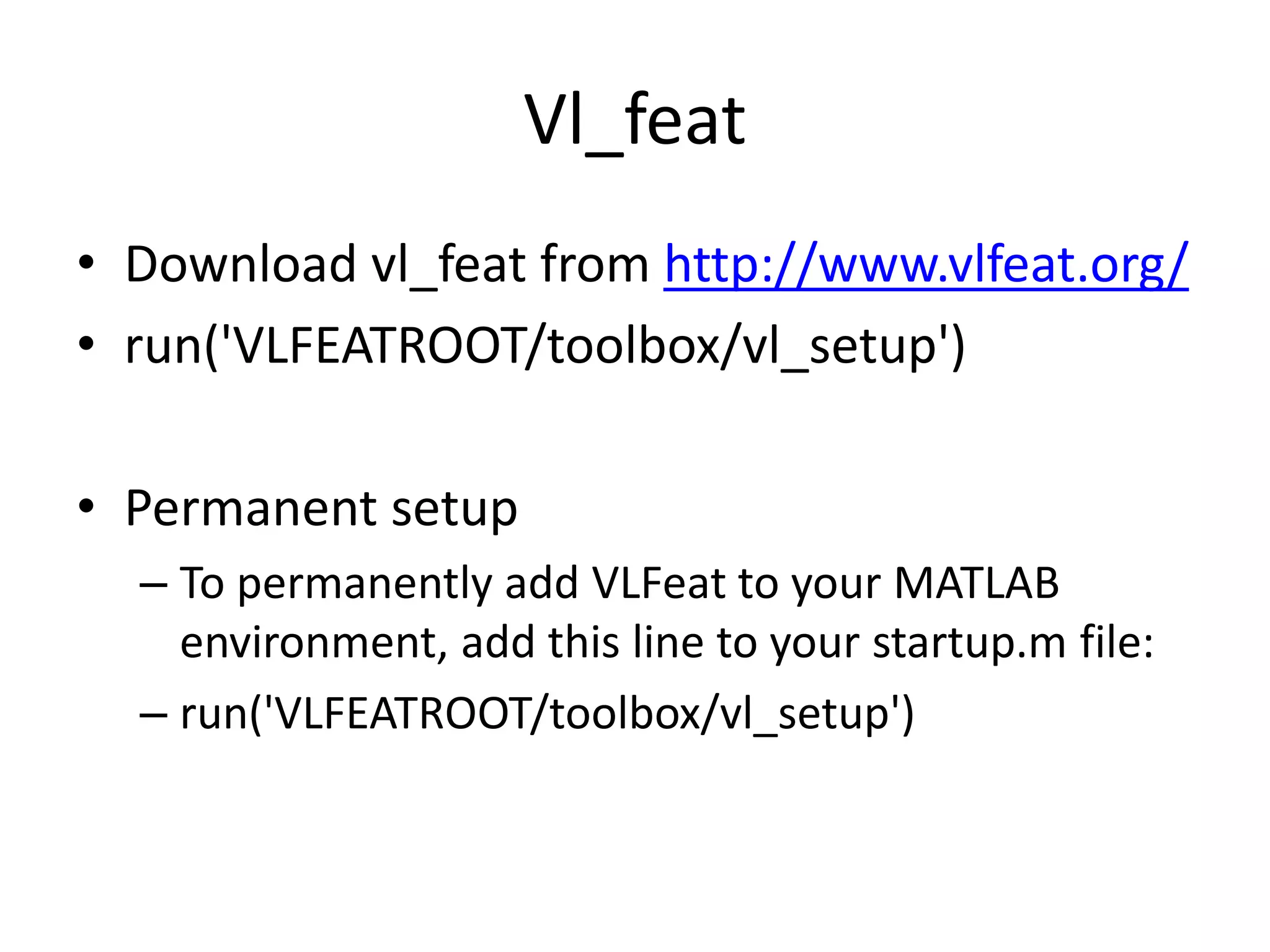 Vl_feat 
• Download vl_feat from http://www.vlfeat.org/ 
• run('VLFEATROOT/toolbox/vl_setup') 
• Permanent setup 
– To permanently add VLFeat to your MATLAB 
environment, add this line to your startup.m file: 
– run('VLFEATROOT/toolbox/vl_setup') 
 