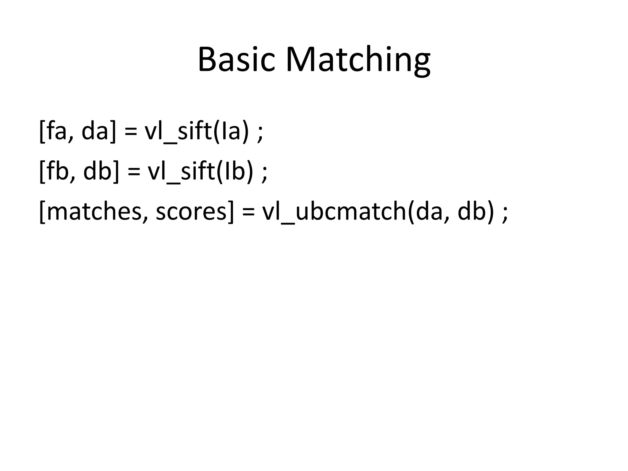 Basic Matching 
[fa, da] = vl_sift(Ia) ; 
[fb, db] = vl_sift(Ib) ; 
[matches, scores] = vl_ubcmatch(da, db) ; 
 