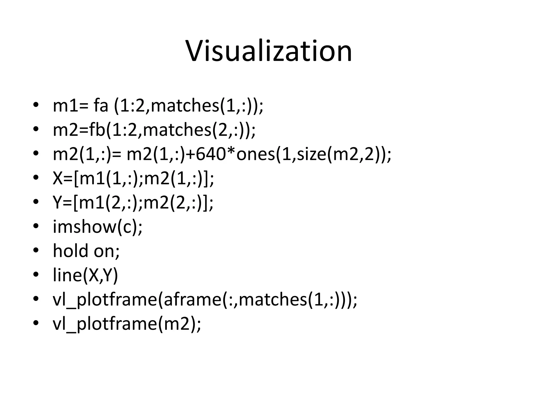 Visualization 
• m1= fa (1:2,matches(1,:)); 
• m2=fb(1:2,matches(2,:)); 
• m2(1,:)= m2(1,:)+640*ones(1,size(m2,2)); 
• X=[m1(1,:);m2(1,:)]; 
• Y=[m1(2,:);m2(2,:)]; 
• imshow(c); 
• hold on; 
• line(X,Y) 
• vl_plotframe(aframe(:,matches(1,:))); 
• vl_plotframe(m2); 
 