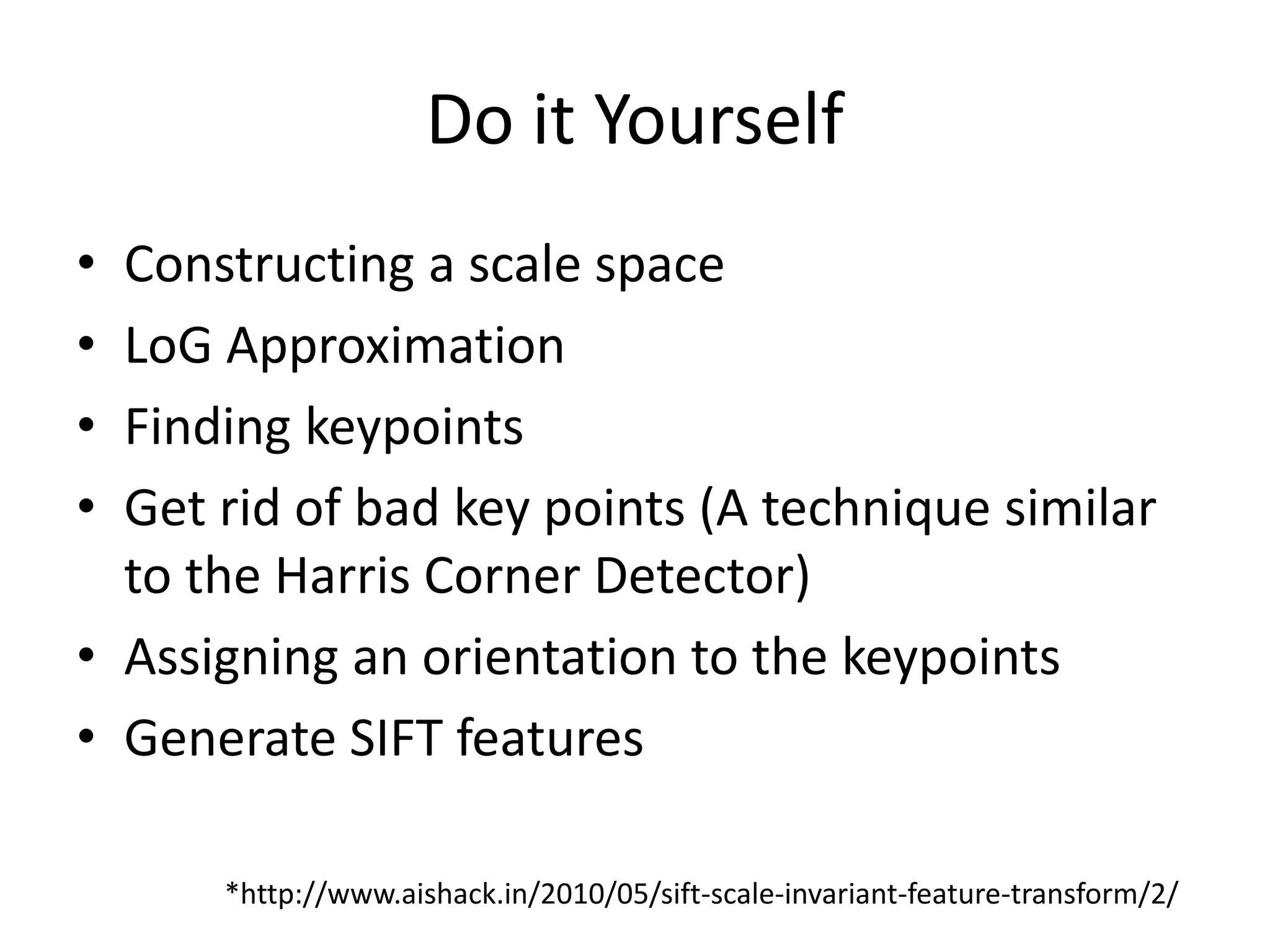 Do it Yourself 
• Constructing a scale space 
• LoG Approximation 
• Finding keypoints 
• Get rid of bad key points (A technique similar 
to the Harris Corner Detector) 
• Assigning an orientation to the keypoints 
• Generate SIFT features 
*http://www.aishack.in/2010/05/sift-scale-invariant-feature-transform/2/ 
 