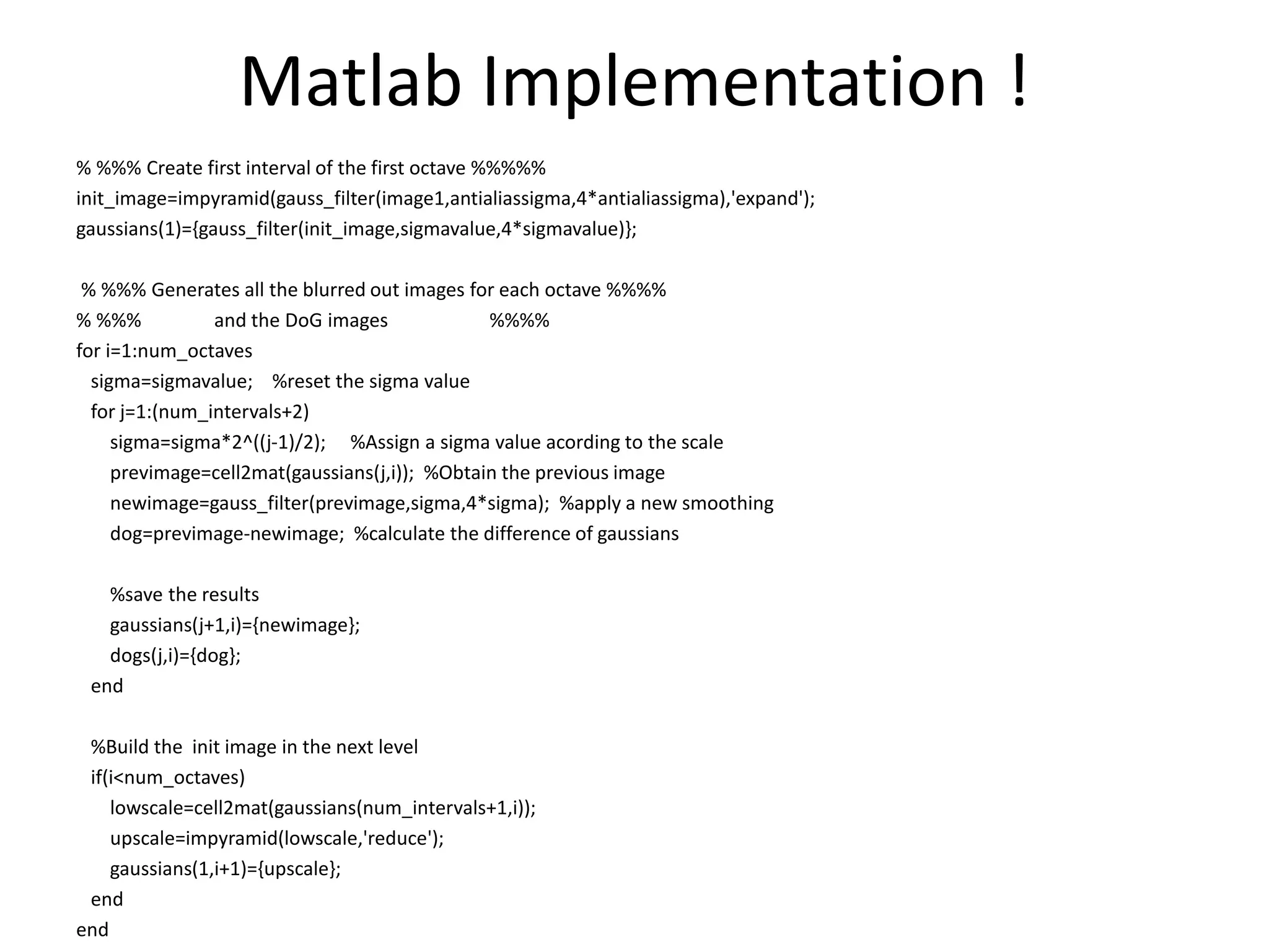 Matlab Implementation ! 
% %%% Create first interval of the first octave %%%%% 
init_image=impyramid(gauss_filter(image1,antialiassigma,4*antialiassigma),'expand'); 
gaussians(1)={gauss_filter(init_image,sigmavalue,4*sigmavalue)}; 
% %%% Generates all the blurred out images for each octave %%%% 
% %%% and the DoG images %%%% 
for i=1:num_octaves 
sigma=sigmavalue; %reset the sigma value 
for j=1:(num_intervals+2) 
sigma=sigma*2^((j-1)/2); %Assign a sigma value acording to the scale 
previmage=cell2mat(gaussians(j,i)); %Obtain the previous image 
newimage=gauss_filter(previmage,sigma,4*sigma); %apply a new smoothing 
dog=previmage-newimage; %calculate the difference of gaussians 
%save the results 
gaussians(j+1,i)={newimage}; 
dogs(j,i)={dog}; 
end 
%Build the init image in the next level 
if(i<num_octaves) 
lowscale=cell2mat(gaussians(num_intervals+1,i)); 
upscale=impyramid(lowscale,'reduce'); 
gaussians(1,i+1)={upscale}; 
end 
end 
 