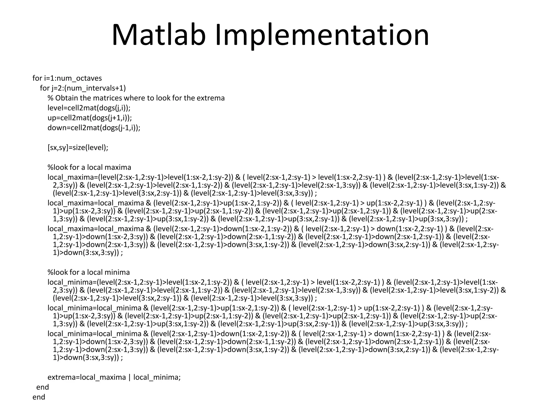 Matlab Implementation 
for i=1:num_octaves 
for j=2:(num_intervals+1) 
% Obtain the matrices where to look for the extrema 
level=cell2mat(dogs(j,i)); 
up=cell2mat(dogs(j+1,i)); 
down=cell2mat(dogs(j-1,i)); 
[sx,sy]=size(level); 
%look for a local maxima 
local_maxima=(level(2:sx-1,2:sy-1)>level(1:sx-2,1:sy-2)) & ( level(2:sx-1,2:sy-1) > level(1:sx-2,2:sy-1) ) & (level(2:sx-1,2:sy-1)>level(1:sx- 
2,3:sy)) & (level(2:sx-1,2:sy-1)>level(2:sx-1,1:sy-2)) & (level(2:sx-1,2:sy-1)>level(2:sx-1,3:sy)) & (level(2:sx-1,2:sy-1)>level(3:sx,1:sy-2)) & 
(level(2:sx-1,2:sy-1)>level(3:sx,2:sy-1)) & (level(2:sx-1,2:sy-1)>level(3:sx,3:sy)) ; 
local_maxima=local_maxima & (level(2:sx-1,2:sy-1)>up(1:sx-2,1:sy-2)) & ( level(2:sx-1,2:sy-1) > up(1:sx-2,2:sy-1) ) & (level(2:sx-1,2:sy- 
1)>up(1:sx-2,3:sy)) & (level(2:sx-1,2:sy-1)>up(2:sx-1,1:sy-2)) & (level(2:sx-1,2:sy-1)>up(2:sx-1,2:sy-1)) & (level(2:sx-1,2:sy-1)>up(2:sx- 
1,3:sy)) & (level(2:sx-1,2:sy-1)>up(3:sx,1:sy-2)) & (level(2:sx-1,2:sy-1)>up(3:sx,2:sy-1)) & (level(2:sx-1,2:sy-1)>up(3:sx,3:sy)) ; 
local_maxima=local_maxima & (level(2:sx-1,2:sy-1)>down(1:sx-2,1:sy-2)) & ( level(2:sx-1,2:sy-1) > down(1:sx-2,2:sy-1) ) & (level(2:sx- 
1,2:sy-1)>down(1:sx-2,3:sy)) & (level(2:sx-1,2:sy-1)>down(2:sx-1,1:sy-2)) & (level(2:sx-1,2:sy-1)>down(2:sx-1,2:sy-1)) & (level(2:sx- 
1,2:sy-1)>down(2:sx-1,3:sy)) & (level(2:sx-1,2:sy-1)>down(3:sx,1:sy-2)) & (level(2:sx-1,2:sy-1)>down(3:sx,2:sy-1)) & (level(2:sx-1,2:sy- 
1)>down(3:sx,3:sy)) ; 
%look for a local minima 
local_minima=(level(2:sx-1,2:sy-1)>level(1:sx-2,1:sy-2)) & ( level(2:sx-1,2:sy-1) > level(1:sx-2,2:sy-1) ) & (level(2:sx-1,2:sy-1)>level(1:sx- 
2,3:sy)) & (level(2:sx-1,2:sy-1)>level(2:sx-1,1:sy-2)) & (level(2:sx-1,2:sy-1)>level(2:sx-1,3:sy)) & (level(2:sx-1,2:sy-1)>level(3:sx,1:sy-2)) & 
(level(2:sx-1,2:sy-1)>level(3:sx,2:sy-1)) & (level(2:sx-1,2:sy-1)>level(3:sx,3:sy)) ; 
local_minima=local_minima & (level(2:sx-1,2:sy-1)>up(1:sx-2,1:sy-2)) & ( level(2:sx-1,2:sy-1) > up(1:sx-2,2:sy-1) ) & (level(2:sx-1,2:sy- 
1)>up(1:sx-2,3:sy)) & (level(2:sx-1,2:sy-1)>up(2:sx-1,1:sy-2)) & (level(2:sx-1,2:sy-1)>up(2:sx-1,2:sy-1)) & (level(2:sx-1,2:sy-1)>up(2:sx- 
1,3:sy)) & (level(2:sx-1,2:sy-1)>up(3:sx,1:sy-2)) & (level(2:sx-1,2:sy-1)>up(3:sx,2:sy-1)) & (level(2:sx-1,2:sy-1)>up(3:sx,3:sy)) ; 
local_minima=local_minima & (level(2:sx-1,2:sy-1)>down(1:sx-2,1:sy-2)) & ( level(2:sx-1,2:sy-1) > down(1:sx-2,2:sy-1) ) & (level(2:sx- 
1,2:sy-1)>down(1:sx-2,3:sy)) & (level(2:sx-1,2:sy-1)>down(2:sx-1,1:sy-2)) & (level(2:sx-1,2:sy-1)>down(2:sx-1,2:sy-1)) & (level(2:sx- 
1,2:sy-1)>down(2:sx-1,3:sy)) & (level(2:sx-1,2:sy-1)>down(3:sx,1:sy-2)) & (level(2:sx-1,2:sy-1)>down(3:sx,2:sy-1)) & (level(2:sx-1,2:sy- 
1)>down(3:sx,3:sy)) ; 
extrema=local_maxima | local_minima; 
end 
end 
 