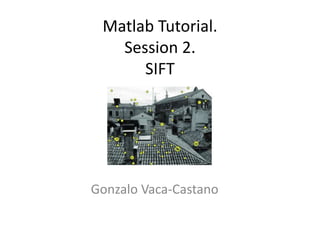 Matlab Tutorial. 
Session 2. 
SIFT 
Gonzalo Vaca-Castano 
 