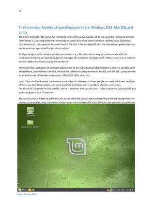 P2
Thethreemainfamiliesof operating systemsare: Windows,OSX(Mac OS),and
Linux.
CLI differs from GUI, CLI stands for command lineinterface.An example of this is usingthe command prompt
in Windows.CLI is usingdifferent commands to access functions of the computer, whereas GUI (Graphical
User Interface), is designed to be user friendly.The GUI is the desktop OS. It is the interactivesystem that you
use to access programs with a graphical output.
An Operatingsystem is what provides a user interface, a GUI. It acts as a way to communicate with the
computer hardware. An OperatingSystem manages the computer hardwareand software; it acts as a medium
for the software to interact with the hardware.
Without an OS, each piece of software would need to be individually programmed for a specific configuration
of hardware, justto interactwith it. Instead the software is programmed to the OS, and the OS is programmed
to an all manner of hardware(resources: CPU, GPU, HDD, ram, etc.)
Linux OS or the Linux kernel is an open sourcepiece of software, itallows peopleto create their own versions
of the Linux operatingsystem, and some common examples are: Linux Mint, Ubuntu, and Linpus.
The Linux OS is based similarly to UNIX, which is common with universities, itwas originally a CLI based OS, but
was later given a GUI OS version.
Because of Linux’s diversity,different OS’s based off of the Linux code can look very different. UsingMint and
Ubuntu as examples,they showsimilarities compared to modern OS’s,but they do look aesthetically different.
Figure 1: Linux Mint
 