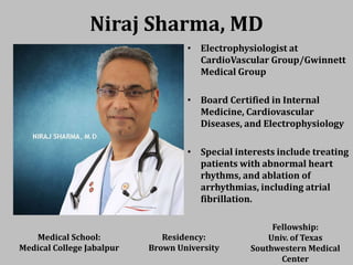 Niraj Sharma, MD
• Electrophysiologist at
CardioVascular Group/Gwinnett
Medical Group
• Board Certified in Internal
Medicine, Cardiovascular
Diseases, and Electrophysiology
• Special interests include treating
patients with abnormal heart
rhythms, and ablation of
arrhythmias, including atrial
fibrillation.
Medical School:
Medical College Jabalpur
Residency:
Brown University
Fellowship:
Univ. of Texas
Southwestern Medical
Center
 