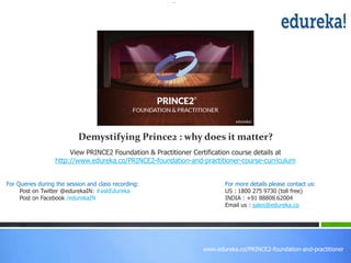www.edureka.co/PRINCE2-foundation-and-practitioner
View PRINCE2 Foundation & Practitioner Certification course details at
http://www.edureka.co/PRINCE2-foundation-and-practitioner-course-curriculum
For Queries during the session and class recording:
Post on Twitter @edurekaIN: #askEdureka
Post on Facebook /edurekaIN
For more details please contact us:
US : 1800 275 9730 (toll free)
INDIA : +91 88808 62004
Email us : sales@edureka.co
Demystifying Prince2 : why does it matter?
 