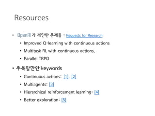Resources
• 가 제안한 문제들 : Requests for Research
• Improved Q-learning with continuous actions
• Multitask RL with continuous actions.
• Parallel TRPO
• 주목할만한 keywords
• Continuous actions: [1], [2]
• Multiagents: [3]
• Hierarchical reinforcement learning: [4]
• Better exploration: [5]
 