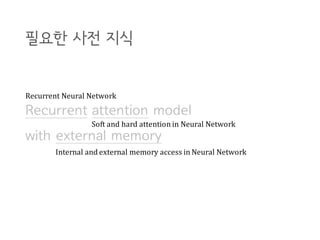 Recurrent attention model
with external memory
필요한 사전 지식
Recurrent	Neural	Network
Soft	and	hard	attention	in	Neural	Network
Internal	and	external memory access	in	Neural	Network
 