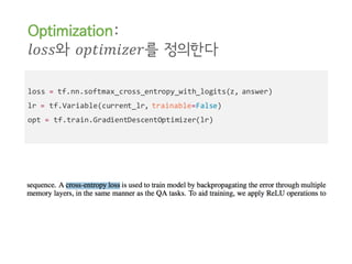 loss = tf.nn.softmax_cross_entropy_with_logits(z, answer)
lr = tf.Variable(current_lr, trainable=False)
opt = tf.train.GradientDescentOptimizer(lr)
Optimization:
𝑙𝑜𝑠𝑠와 𝑜𝑝𝑡𝑖𝑚𝑖𝑧𝑒𝑟를 정의한다
 
