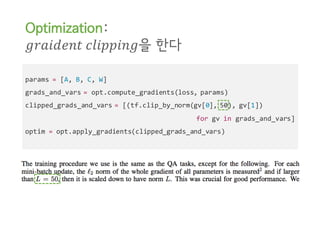 params = [A, B, C, W]
grads_and_vars = opt.compute_gradients(loss, params)
clipped_grads_and_vars = [(tf.clip_by_norm(gv[0], 50), gv[1])
for gv in grads_and_vars]
optim = opt.apply_gradients(clipped_grads_and_vars)
Optimization:
𝑔𝑟𝑎𝑖𝑑𝑒𝑛𝑡	𝑐𝑙𝑖𝑝𝑝𝑖𝑛𝑔을 한다
 