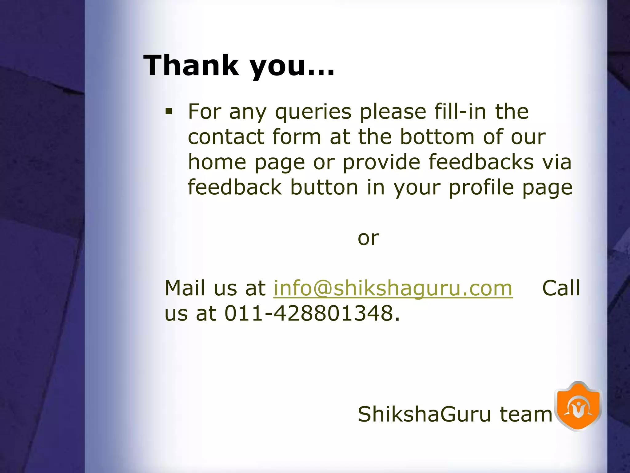Thank you…
 For any queries please fill-in the
contact form at the bottom of our
home page or provide feedbacks via
feedback button in your profile page
or
Mail us at info@shikshaguru.com Call
us at 011-428801348.
ShikshaGuru team
 