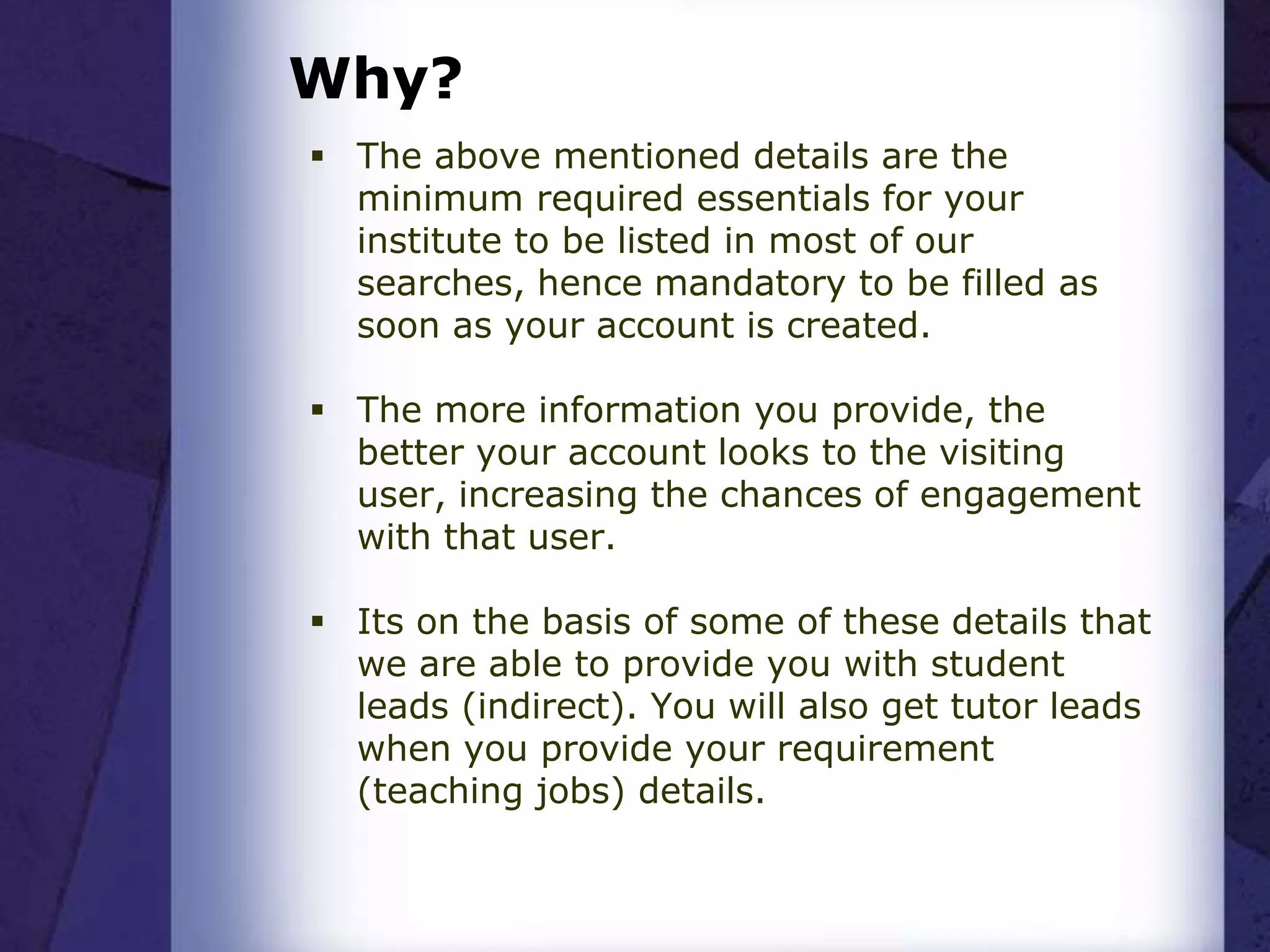 Why?
 The above mentioned details are the
minimum required essentials for your
institute to be listed in most of our
searches, hence mandatory to be filled as
soon as your account is created.
 The more information you provide, the
better your account looks to the visiting
user, increasing the chances of engagement
with that user.
 Its on the basis of some of these details that
we are able to provide you with student
leads (indirect). You will also get tutor leads
when you provide your requirement
(teaching jobs) details.
 