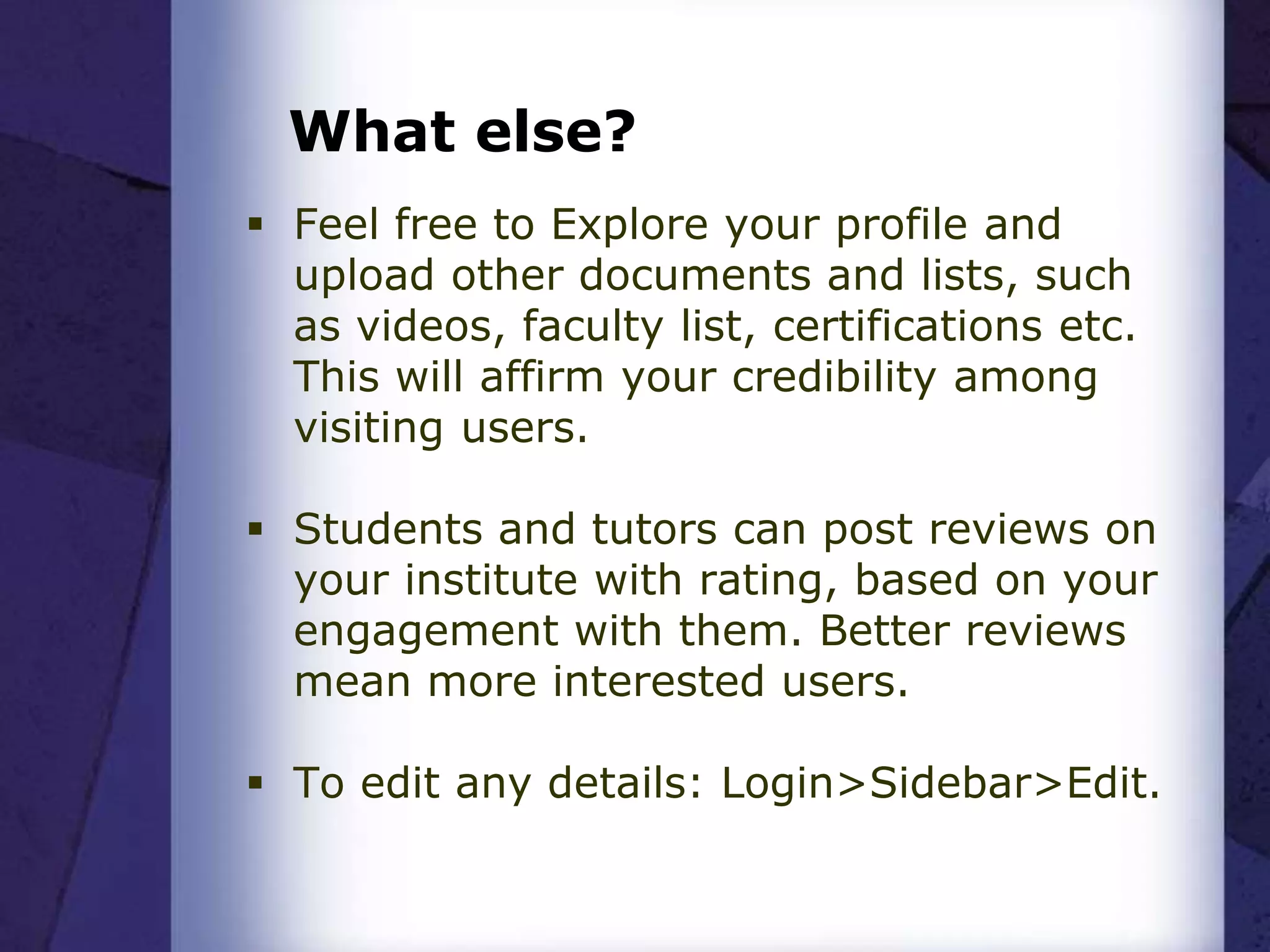 What else?
 Feel free to Explore your profile and
upload other documents and lists, such
as videos, faculty list, certifications etc.
This will affirm your credibility among
visiting users.
 Students and tutors can post reviews on
your institute with rating, based on your
engagement with them. Better reviews
mean more interested users.
 To edit any details: Login>Sidebar>Edit.
 