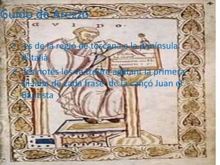 Guido de Arezzo
• es de la regió de toscana a la península
d'italià
• les notes les va treure agafant la primera
síl·laba de cada frase de la cançó Juan el
Bautista
 