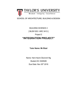 SCHOOL OF ARCHITECTURE, BUILDING & DESIGN
BUILDING SCIENCE 2
[ BLD61303 / ARC 3413 ]
Project 2
“INTEGRATION PROJECT”
Tutor Name: Mr.Rizal
Name: Hern-Hymn Devinchi Ng
Student ID: 0320526
Due Date: Nov 30th
2016
 