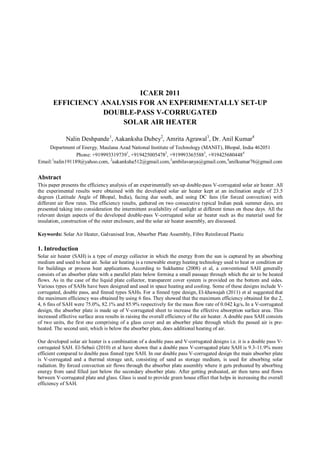ICAER 2011
EFFICIENCY ANALYSIS FOR AN EXPERIMENTALLY SET-UP
DOUBLE-PASS V-CORRUGATED
SOLAR AIR HEATER
Nalin Deshpande1
, Aakanksha Dubey2
, Amrita Agrawal3
, Dr. Anil Kumar4
Department of Energy, Maulana Azad National Institute of Technology (MANIT), Bhopal, India 462051
Phone: +9199933197391
, +9194250054782
, +9199933655883
, +9194256804484
Email:1
nalin191189@yahoo.com, 2
aakanksha512@gmail.com,3
ambilavanya@gmail.com,4
anilkumar76@gmail.com
Abstract
This paper presents the efficiency analysis of an experimentally set-up double-pass V-corrugated solar air heater. All
the experimental results were obtained with the developed solar air heater kept at an inclination angle of 23.5
degrees (Latitude Angle of Bhopal, India), facing due south, and using DC fans (for forced convection) with
different air flow rates. The efficiency results, gathered on two consecutive typical Indian peak summer days, are
presented taking into consideration the intermittent availability of sunlight at different times on these days. All the
relevant design aspects of the developed double-pass V-corrugated solar air heater such as the material used for
insulation, construction of the outer enclosure, and the solar air heater assembly, are discussed.
Keywords: Solar Air Heater, Galvanised Iron, Absorber Plate Assembly, Fibre Reinforced Plastic
1. Introduction
Solar air heater (SAH) is a type of energy collector in which the energy from the sun is captured by an absorbing
medium and used to heat air. Solar air heating is a renewable energy heating technology used to heat or condition air
for buildings or process heat applications. According to Sukhatme (2008) et al, a conventional SAH generally
consists of an absorber plate with a parallel plate below forming a small passage through which the air to be heated
flows. As in the case of the liquid plate collector, transparent cover system is provided on the bottom and sides.
Various types of SAHs have been designed and used in space heating and cooling. Some of these designs include V-
corrugated, double pass, and finned types SAHs. For a finned type design, El-khawajah (2011) et al suggested that
the maximum efficiency was obtained by using 6 fins. They showed that the maximum efficiency obtained for the 2,
4, 6 fins of SAH were 75.0%, 82.1% and 85.9% respectively for the mass flow rate of 0.042 kg/s. In a V-corrugated
design, the absorber plate is made up of V-corrugated sheet to increase the effective absorption surface area. This
increased effective surface area results in raising the overall efficiency of the air heater. A double pass SAH consists
of two units, the first one comprising of a glass cover and an absorber plate through which the passed air is pre-
heated. The second unit, which is below the absorber plate, does additional heating of air.
Our developed solar air heater is a combination of a double pass and V-corrugated designs i.e. it is a double pass V-
corrugated SAH. El-Sebaii (2010) et al have shown that a double pass V-corrugated plate SAH is 9.3-11.9% more
efficient compared to double pass finned type SAH. In our double pass V-corrugated design the main absorber plate
is V-corrugated and a thermal storage unit, consisting of sand as storage medium, is used for absorbing solar
radiation. By forced convection air flows through the absorber plate assembly where it gets preheated by absorbing
energy from sand filled just below the secondary absorber plate. After getting preheated, air then turns and flows
between V-corrugated plate and glass. Glass is used to provide green house effect that helps in increasing the overall
efficiency of SAH.
 